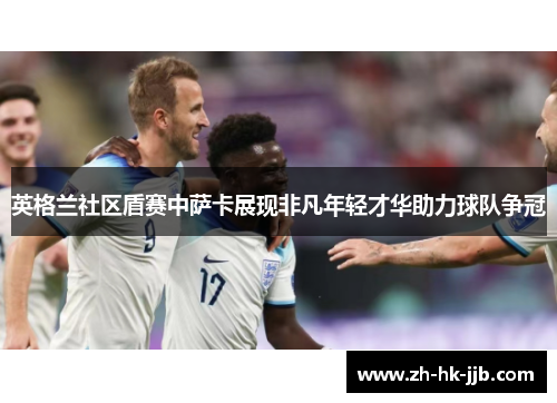 英格兰社区盾赛中萨卡展现非凡年轻才华助力球队争冠