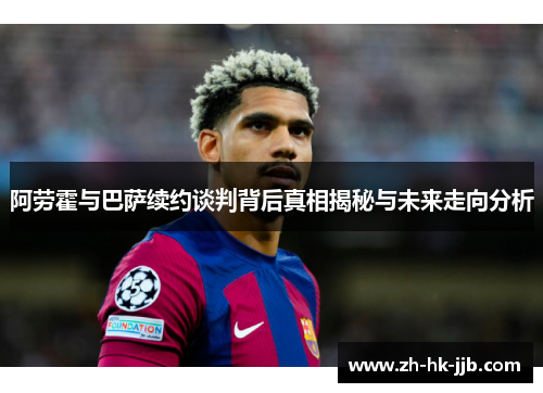 阿劳霍与巴萨续约谈判背后真相揭秘与未来走向分析