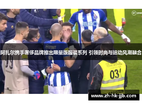 阿扎尔携手奢侈品牌推出限量版服装系列 引领时尚与运动风潮融合