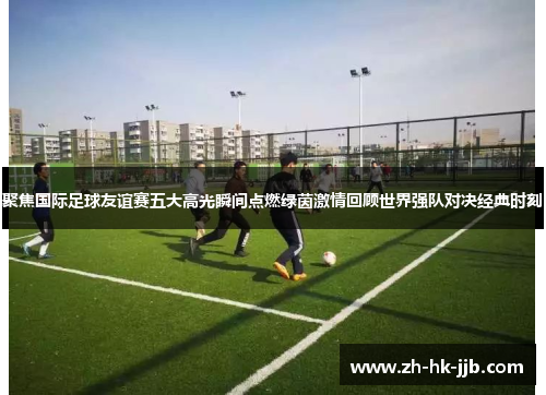 聚焦国际足球友谊赛五大高光瞬间点燃绿茵激情回顾世界强队对决经典时刻