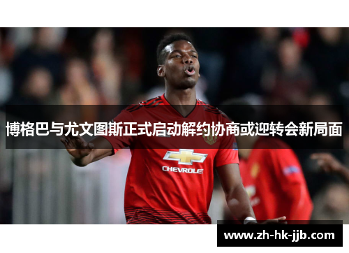 博格巴与尤文图斯正式启动解约协商或迎转会新局面