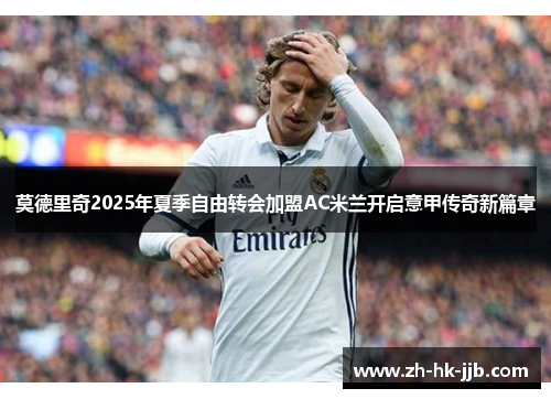 莫德里奇2025年夏季自由转会加盟AC米兰开启意甲传奇新篇章