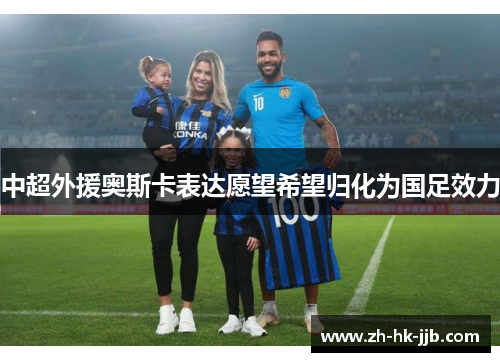 中超外援奥斯卡表达愿望希望归化为国足效力