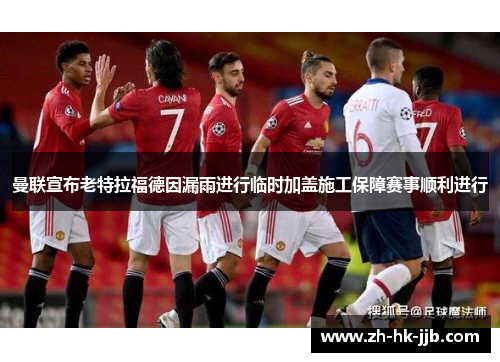 曼联宣布老特拉福德因漏雨进行临时加盖施工保障赛事顺利进行