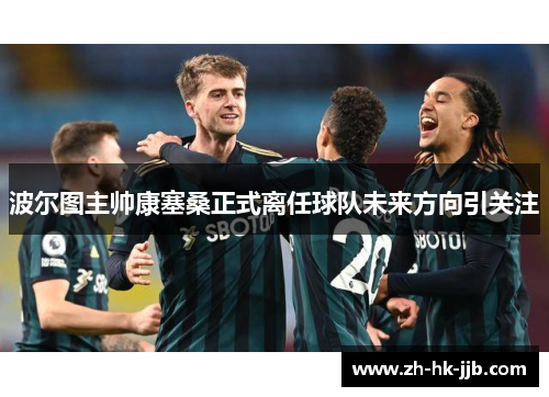 波尔图主帅康塞桑正式离任球队未来方向引关注