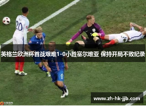 英格兰欧洲杯首战艰难1-0小胜塞尔维亚 保持开局不败纪录